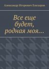 Книга Все еще будет, родная моя… автора Александр Елизаров