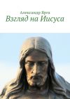 Книга Взгляд на Иисуса автора Александр Ярга