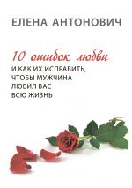 Скачать книгу 10 ошибок любви и как их исправить, чтобы мужчина любил вас всю жизнь автора Елена Антонович