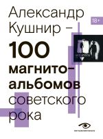 Скачать книгу 100 магнитоальбомов советского рока. Избранные страницы истории отечественного рока. 1977 – 1991. 15 лет подпольной звукозаписи автора Александр Кушнир