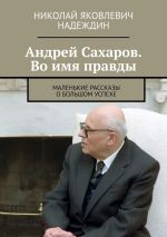 Скачать книгу Андрей Сахаров. Во имя правды. Маленькие рассказы о большом успехе автора Николай Надеждин