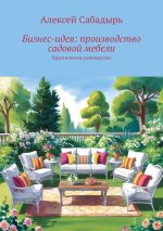 Скачать книгу Бизне-идея: производство садовой мебели. Практическое руководство автора Алексей Сабадырь