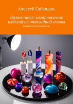 Новая книга Бизнес-идея: изготовление изделий из эпоксидной смолы. Практическое руководство автора Алексей Сабадырь