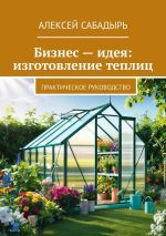 Новая книга Бизнес – идея: изготовление теплиц. Практическое руководство автора Алексей Сабадырь