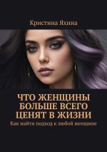 Скачать книгу Что женщины больше всего ценят в жизни. Как найти подход к любой женщине автора Кристина Яхина