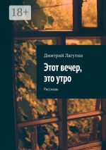 Скачать книгу Этот вечер, это утро. Рассказы автора Дмитрий Лагутин