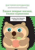 Скачать книгу Ёжики мокрые носики, ёжики-курносики. Сказки про ёжиков. Сказки на ночь автора Виктория Бородинова