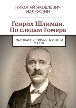 Скачать книгу Генрих Шлиман. По следам Гомера. Маленькие истории о большом успехе автора Николай Надеждин