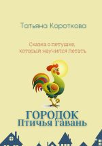 Новая книга Городок Птичья гавань. Сказка о петушке, который научился летать автора Татьяна Короткова