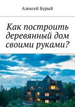 Скачать книгу Как построить деревянный дом своими руками? автора Алексей Бурый