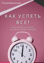 Скачать книгу Как успеть все? Семья. Работа. Хобби. Где на все взять время? автора Татьяна Батенькова