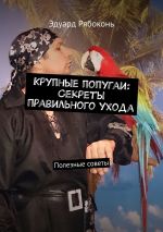 Скачать книгу Крупные попугаи: Секреты правильного ухода. Полезные советы автора Эдуард Рябоконь