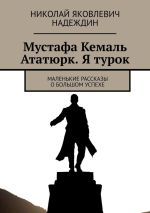 Скачать книгу Мустафа Кемаль Ататюрк. Я турок. Маленькие рассказы о большом успехе автора Николай Надеждин