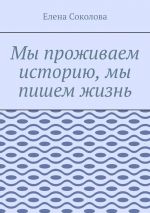 Скачать книгу Мы проживаем историю, мы пишем жизнь автора Елена Соколова