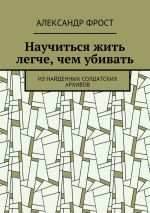 Скачать книгу Научиться жить легче, чем убивать. Из найденных солдатских архивов автора Александр Фрост