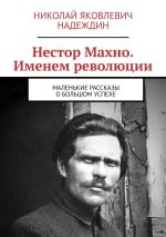 Скачать книгу Нестор Махно. Именем революции. Маленькие рассказы о большом успехе автора Николай Надеждин