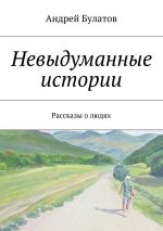 Скачать книгу Невыдуманные истории. Рассказы о людях автора Андрей Булатов