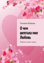 Новая книга О чем шептала мне Любовь. Сборник стихов и прозы автора Татьяна Рубцова
