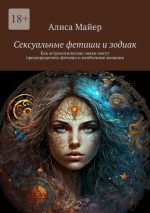 Скачать книгу Сексуальные фетиши и зодиак. Как астрологические знаки могут предопределять фетиши и необычные желания автора Алиса Майер