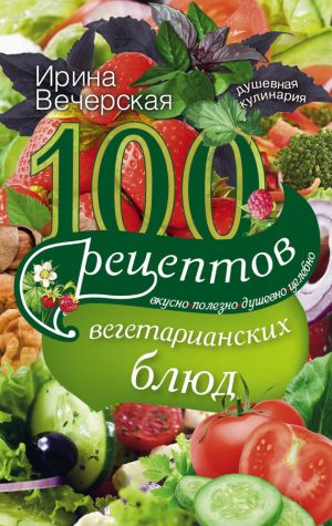 обложка книги 100 рецептов вегетарианских блюд. Вкусно, полезно, душевно, целебно автора Ирина Вечерская