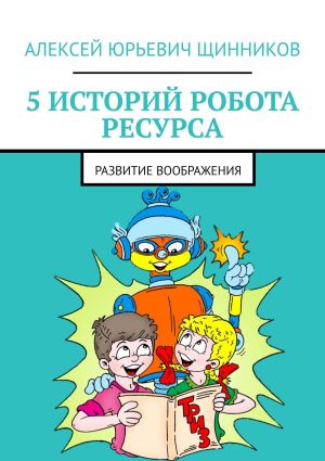 обложка книги 5 историй робота Ресурса. Развитие воображения автора Алексей Щинников