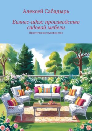 обложка книги Бизне-идея: производство садовой мебели. Практическое руководство автора Алексей Сабадырь