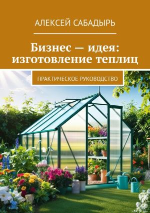 обложка книги Бизнес – идея: изготовление теплиц. Практическое руководство автора Алексей Сабадырь