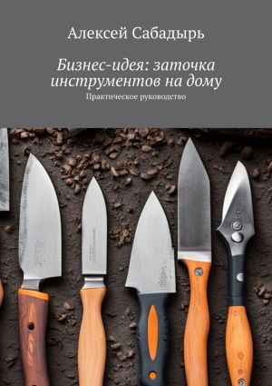 обложка книги Бизнес-идея: заточка инструментов на дому. Практическое руководство автора Алексей Сабадырь