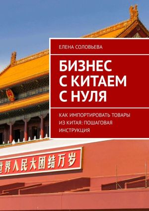 обложка книги Бизнес с Китаем с нуля. Как импортировать товары из Китая: пошаговая инструкция автора Елена Соловьева