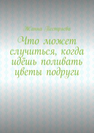 обложка книги Что может случиться, когда идёшь поливать цветы подруги автора Жанна Пестряева