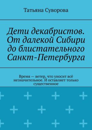 обложка книги Дети декабристов. От далекой Сибири до блистательного Санкт-Петербурга. Время – ветер, что уносит всё незначительное. И оставляет только существенное автора Татьяна Суворова