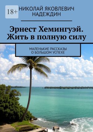 обложка книги Эрнест Хемингуэй. Жить в полную силу. Маленькие рассказы о большом успехе автора Николай Надеждин