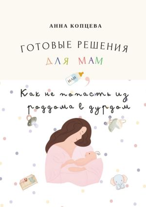 обложка книги Готовые решения для мам, или Как не попасть из роддома в дурдом автора Анна Копцева