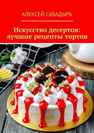 обложка книги Искусство десертов: лучшие рецепты тортов автора Алексей Сабадырь