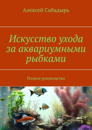 обложка книги Искусство ухода за аквариумными рыбками. Полное руководство автора Алексей Сабадырь