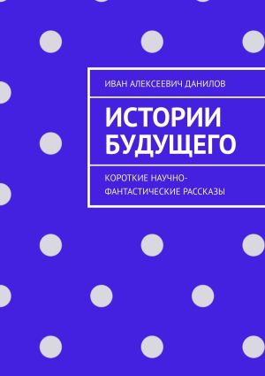 обложка книги Истории будущего. Короткие научно-фантастические рассказы автора Иван Данилов