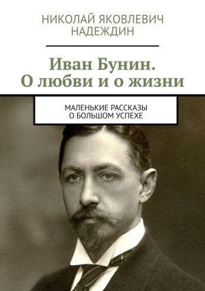 обложка книги Иван Бунин. О любви и о жизни. Маленькие рассказы о большом успехе автора Николай Надеждин