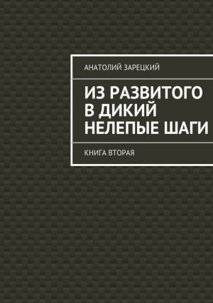 обложка книги Из развитого в дикий нелепые ШАГИ. Книга вторая автора Анатолий Зарецкий