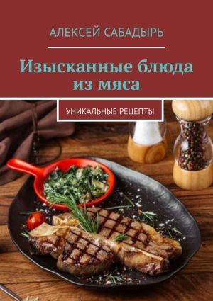 обложка книги Изысканные блюда из мяса. Уникальные рецепты автора Алексей Сабадырь