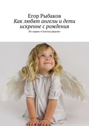 обложка книги Как любят ангелы и дети искренне с рождения. Из серии «Счастье рядом» автора Егор Рыбаков