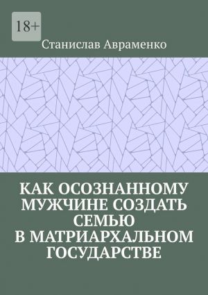 обложка книги Как осознанному мужчине создать семью в матриархальном государстве автора Станислав Авраменко