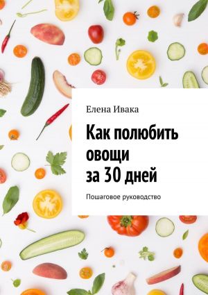 обложка книги Как полюбить овощи за 30 дней. Пошаговое руководство автора Елена Ивака