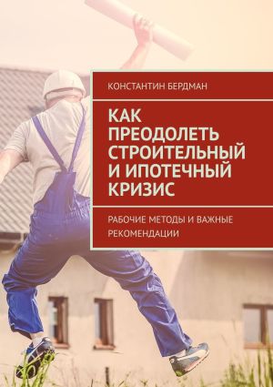 обложка книги Как преодолеть строительный и ипотечный кризис. Рабочие методы и важные рекомендации автора Константин Бердман