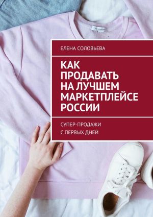 обложка книги Как продавать на лучшем маркетплейсе России. Супер-продажи с первых дней автора Елена Соловьева