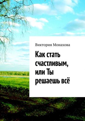 обложка книги Как стать счастливым, или Ты решаешь всё автора Виктория Монахова
