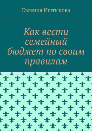 обложка книги Как вести семейный бюджет по своим правилам автора Евгения Иштыкова