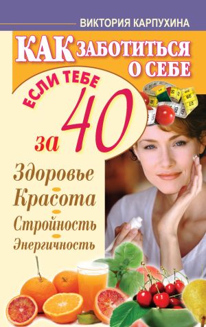 обложка книги Как заботиться о себе, если тебе за 40. Здоровье, красота, стройность, энергичность автора Виктория Карпухина