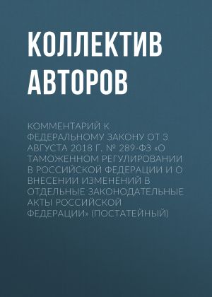 обложка книги Комментарий к Федеральному закону от 3 августа 2018 г. № 289-ФЗ «О таможенном регулировании в Российской Федерации и о внесении изменений в отдельные законодательные акты Российской Федерации» (постатейный) автора Коллектив авторов