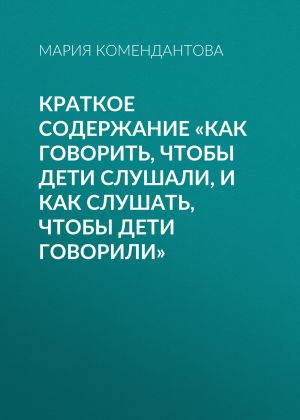 обложка книги Краткое содержание «Как говорить, чтобы дети слушали, и как слушать, чтобы дети говорили» автора Мария Комендантова