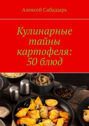 обложка книги Кулинарные тайны картофеля: 50 блюд автора Алексей Сабадырь